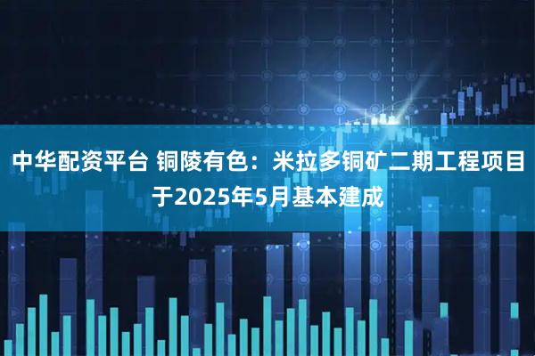 中华配资平台 铜陵有色：米拉多铜矿二期工程项目于2025年5月基本建成