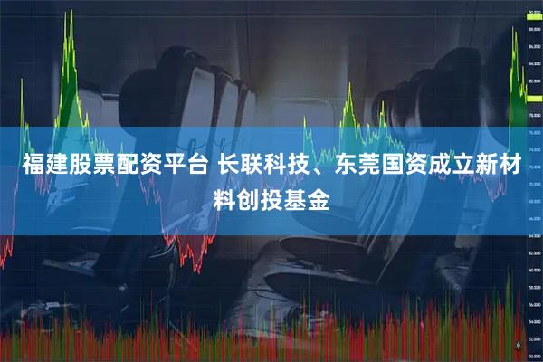 福建股票配资平台 长联科技、东莞国资成立新材料创投基金