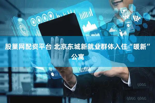 股巢网配资平台 北京东城新就业群体入住“暖新”公寓