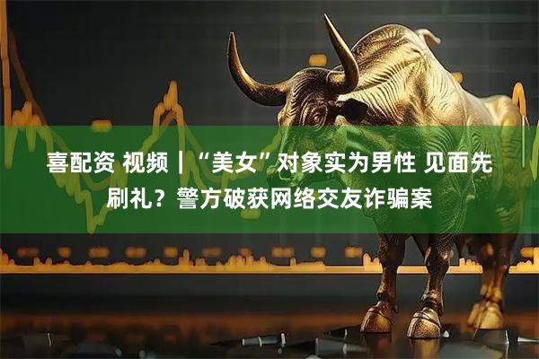 喜配资 视频｜“美女”对象实为男性 见面先刷礼？警方破获网络交友诈骗案