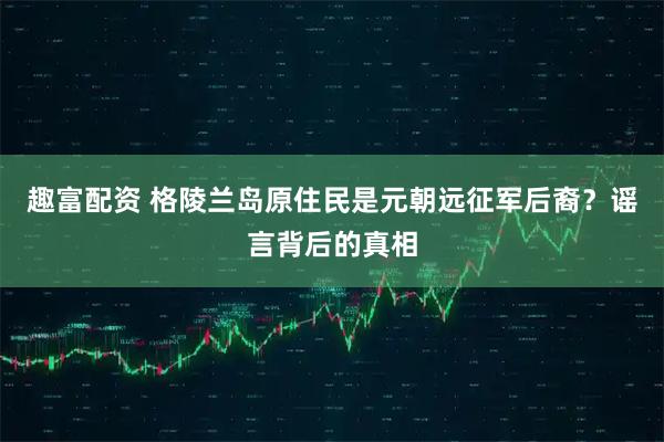 趣富配资 格陵兰岛原住民是元朝远征军后裔？谣言背后的真相