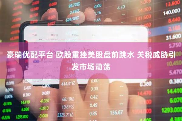 豪瑞优配平台 欧股重挫美股盘前跳水 关税威胁引发市场动荡