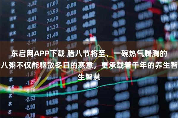 东启网APP下载 腊八节将至，一碗热气腾腾的腊八粥不仅能驱散冬日的寒意，更承载着千年的养生智慧