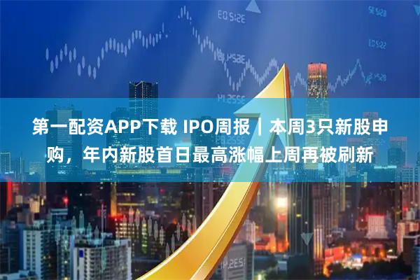 第一配资APP下载 IPO周报｜本周3只新股申购，年内新股首日最高涨幅上周再被刷新