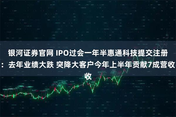 银河证券官网 IPO过会一年半惠通科技提交注册：去年业绩大跌 突降大客户今年上半年贡献7成营收