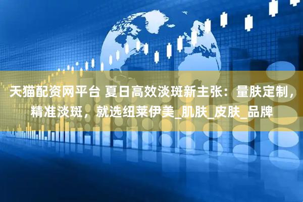 天猫配资网平台 夏日高效淡斑新主张：量肤定制，精准淡斑，就选纽莱伊美_肌肤_皮肤_品牌