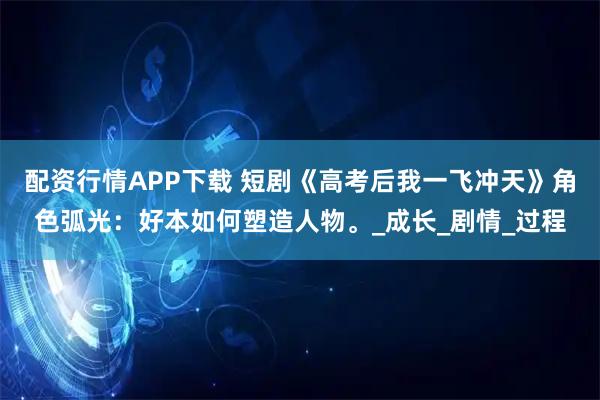 配资行情APP下载 短剧《高考后我一飞冲天》角色弧光：好本如何塑造人物。_成长_剧情_过程