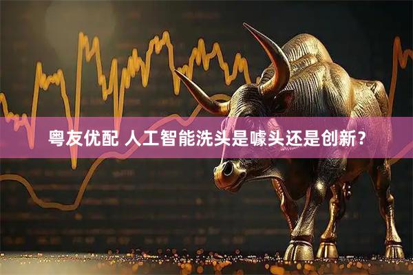 粤友优配 人工智能洗头是噱头还是创新？