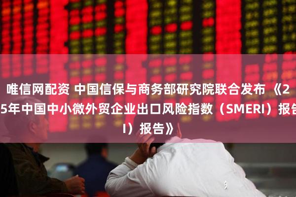 唯信网配资 中国信保与商务部研究院联合发布 《2025年中国中小微外贸企业出口风险指数（SMERI）报告》