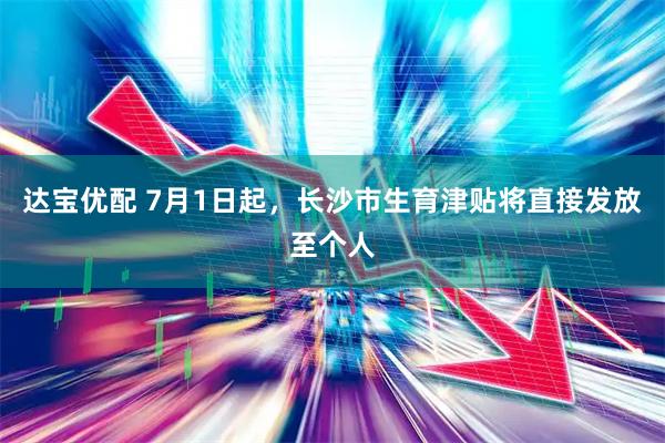 达宝优配 7月1日起，长沙市生育津贴将直接发放至个人