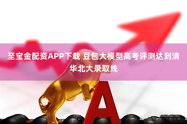至宝金配资APP下载 豆包大模型高考评测达到清华北大录取线