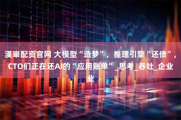 漢崋配资官网 大模型“造梦”，推理引擎“还债”，CTO们正在还AI的“应用账单”_思考_吞吐_企业