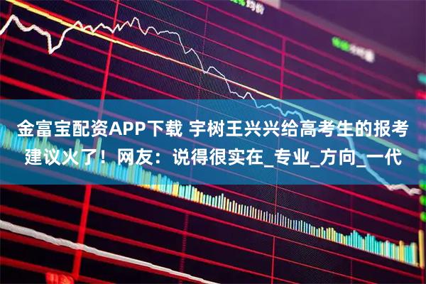 金富宝配资APP下载 宇树王兴兴给高考生的报考建议火了！网友：说得很实在_专业_方向_一代