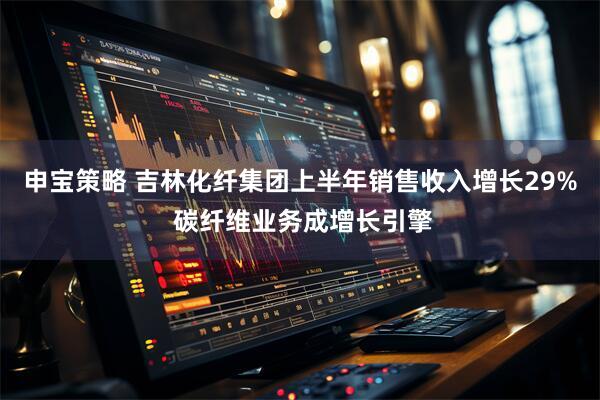 申宝策略 吉林化纤集团上半年销售收入增长29% 碳纤维业务成增长引擎