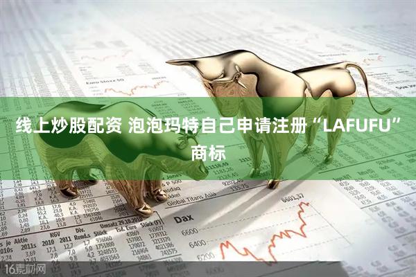 线上炒股配资 泡泡玛特自己申请注册“LAFUFU”商标