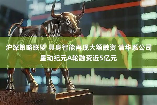 沪深策略联盟 具身智能再现大额融资 清华系公司星动纪元A轮融资近5亿元