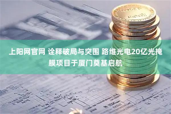 上阳网官网 诠释破局与突围 路维光电20亿光掩膜项目于厦门奠基启航