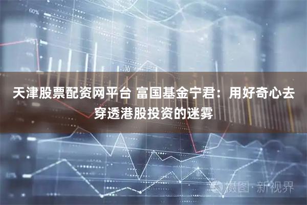 天津股票配资网平台 富国基金宁君：用好奇心去穿透港股投资的迷雾