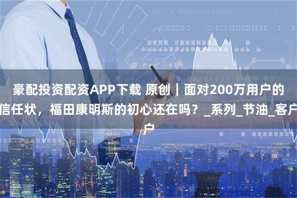 豪配投资配资APP下载 原创｜面对200万用户的信任状，福田康明斯的初心还在吗？_系列_节油_客户