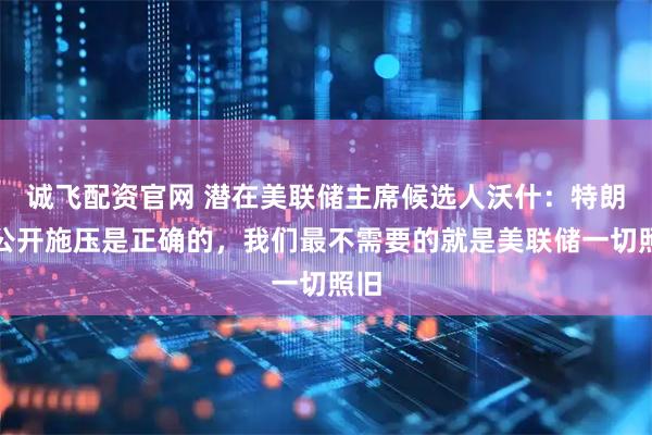 诚飞配资官网 潜在美联储主席候选人沃什：特朗普公开施压是正确的，我们最不需要的就是美联储一切照旧