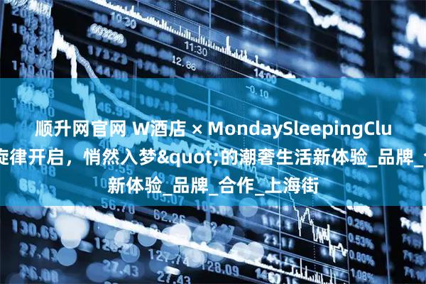 顺升网官网 W酒店 × MondaySleepingClub: "旋律开启，悄然入梦"的潮奢生活新体验_品牌_合作_上海街