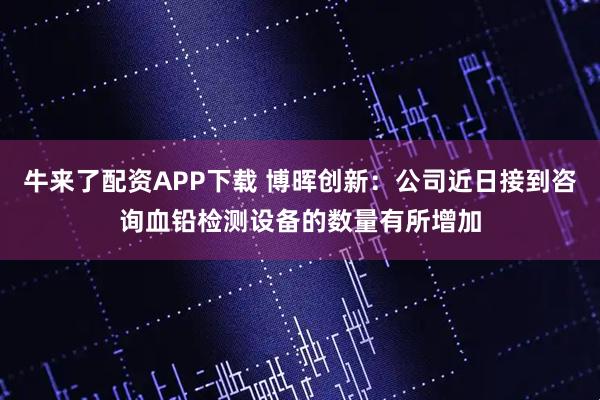 牛来了配资APP下载 博晖创新：公司近日接到咨询血铅检测设备的数量有所增加