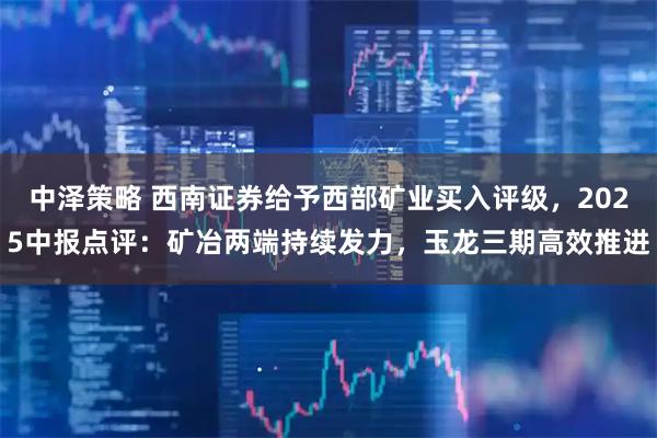 中泽策略 西南证券给予西部矿业买入评级，2025中报点评：矿冶两端持续发力，玉龙三期高效推进