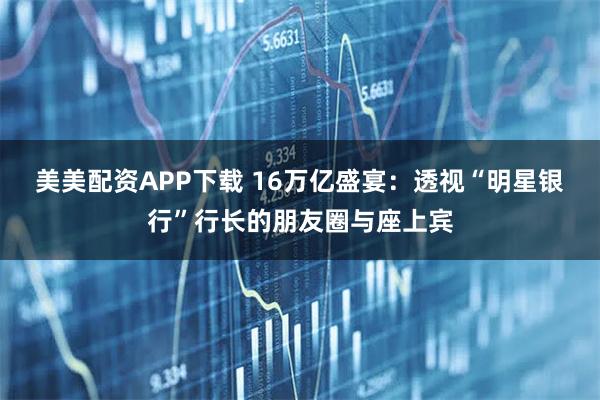 美美配资APP下载 16万亿盛宴：透视“明星银行”行长的朋友圈与座上宾