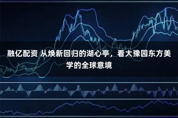 融亿配资 从焕新回归的湖心亭，看大豫园东方美学的全球意境