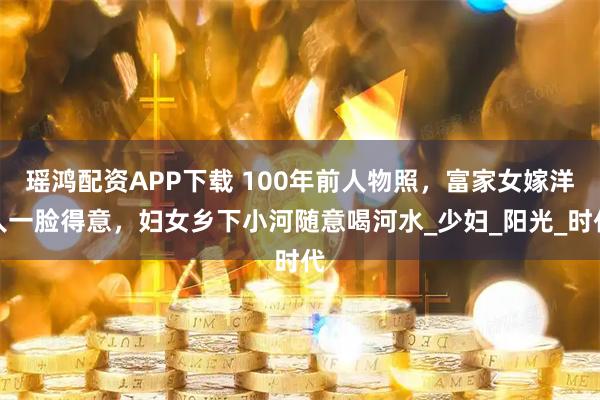瑶鸿配资APP下载 100年前人物照，富家女嫁洋人一脸得意，妇女乡下小河随意喝河水_少妇_阳光_时代