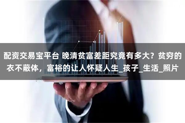 配资交易宝平台 晚清贫富差距究竟有多大？贫穷的衣不蔽体，富裕的让人怀疑人生_孩子_生活_照片