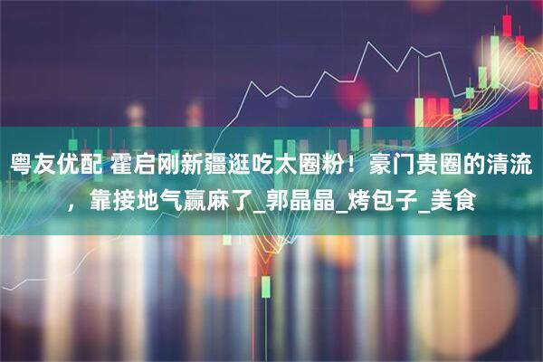 粤友优配 霍启刚新疆逛吃太圈粉！豪门贵圈的清流，靠接地气赢麻了_郭晶晶_烤包子_美食