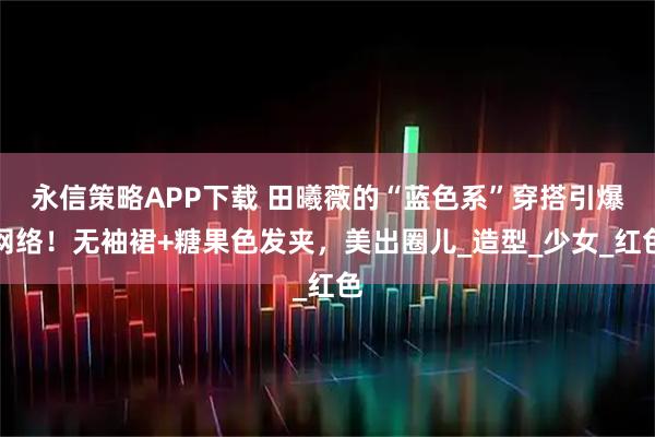 永信策略APP下载 田曦薇的“蓝色系”穿搭引爆网络！无袖裙+糖果色发夹，美出圈儿_造型_少女_红色