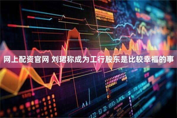 网上配资官网 刘珺称成为工行股东是比较幸福的事