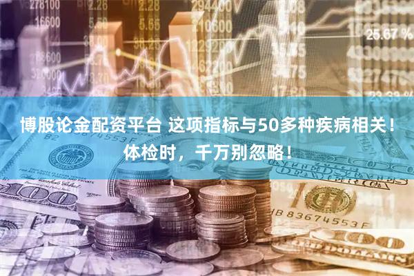 博股论金配资平台 这项指标与50多种疾病相关！体检时，千万别忽略！