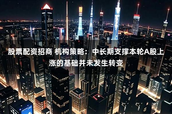 股票配资招商 机构策略：中长期支撑本轮A股上涨的基础并未发生转变